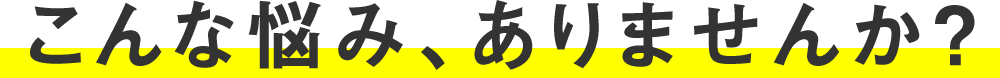 こんな悩み、ありませんか？